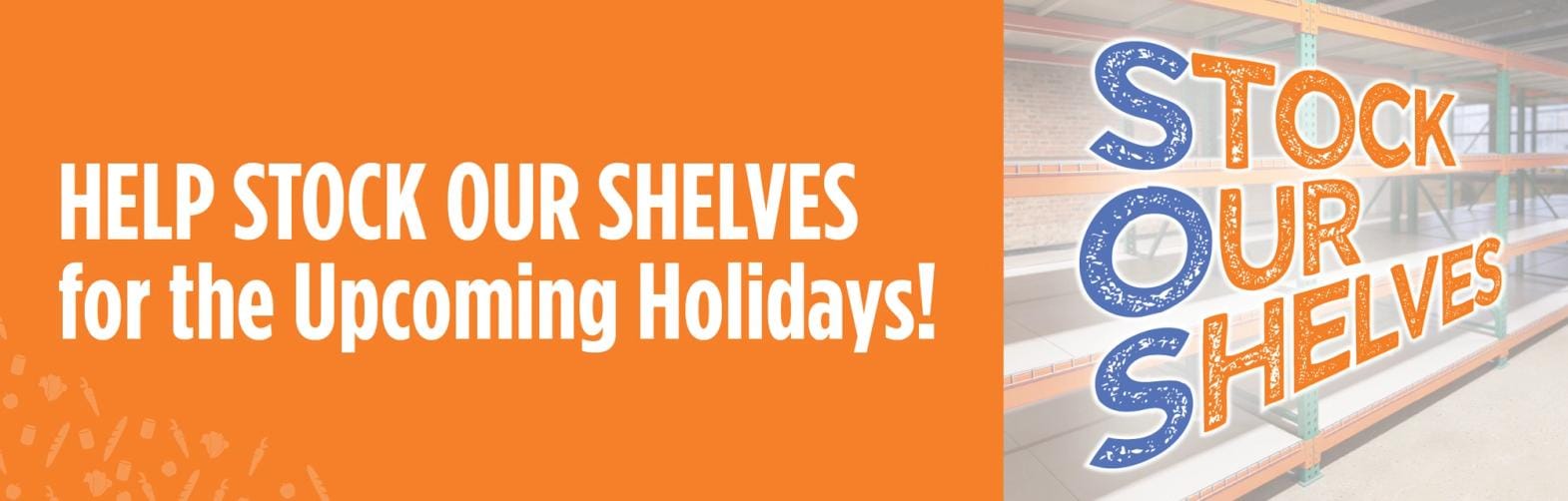 orange banner that reads 'help stock our shelves for the upcoming holidays!' with a graphic with the words 'stock our shelves' over empty warehouse shelves